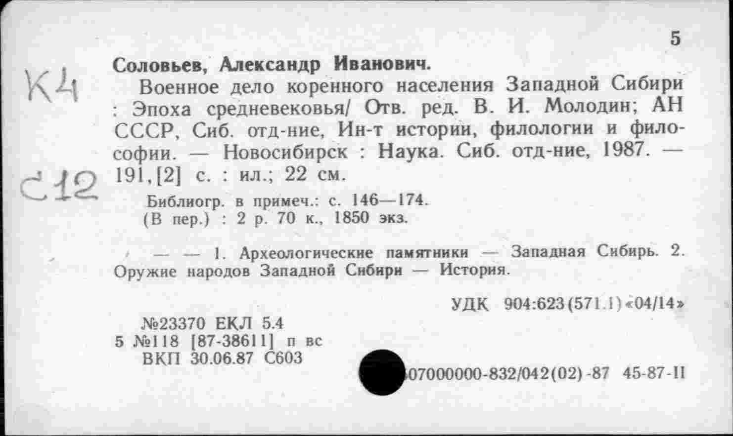 ﻿5
Соловьев, Александр Иванович.
Военное дело коренного населения Западной Сибири : Эпоха средневековья/ Отв. ред. В. И. Молодин; АН СССР. Сиб. отд-ние, Ин-т истории, филологии и философии. — Новосибирск : Наука. Сиб. отд-ние, 1987. — 191, [2] с. : ил.; 22 см.
Библиогр. в примем.: с. 146—174.
(В пер.) : 2 р. 70 к., 1850 экз.
— — 1. Археологические памятники — Западная Сибирь. 2. Оружие народов Западной Сибири — История.
УДК 904:623(571.1) «04/14»
№23370 ЕКЛ 5.4 5 №118 [87-38611] п вс ВКП 30.06.87 С603
>07000000-832/042(02) -87 45-87-11